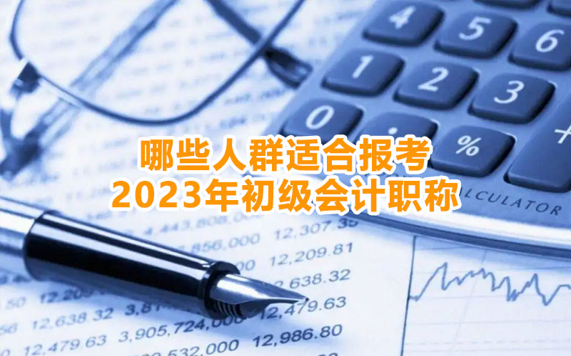 哪些人群適合報考2023年初級會計職稱 哪些人群適合報考2023年初級會計職稱